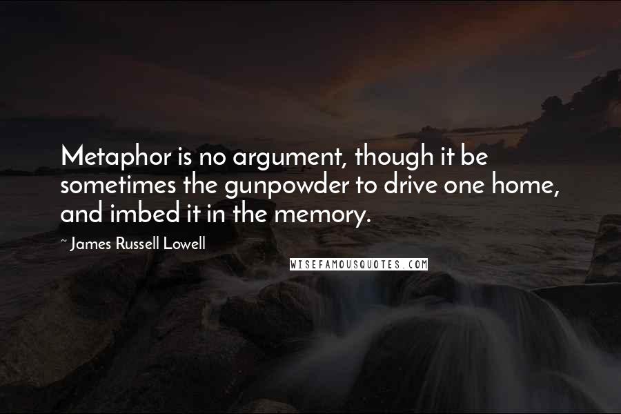 James Russell Lowell Quotes: Metaphor is no argument, though it be sometimes the gunpowder to drive one home, and imbed it in the memory.