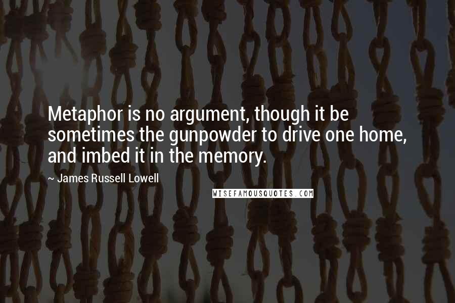 James Russell Lowell Quotes: Metaphor is no argument, though it be sometimes the gunpowder to drive one home, and imbed it in the memory.