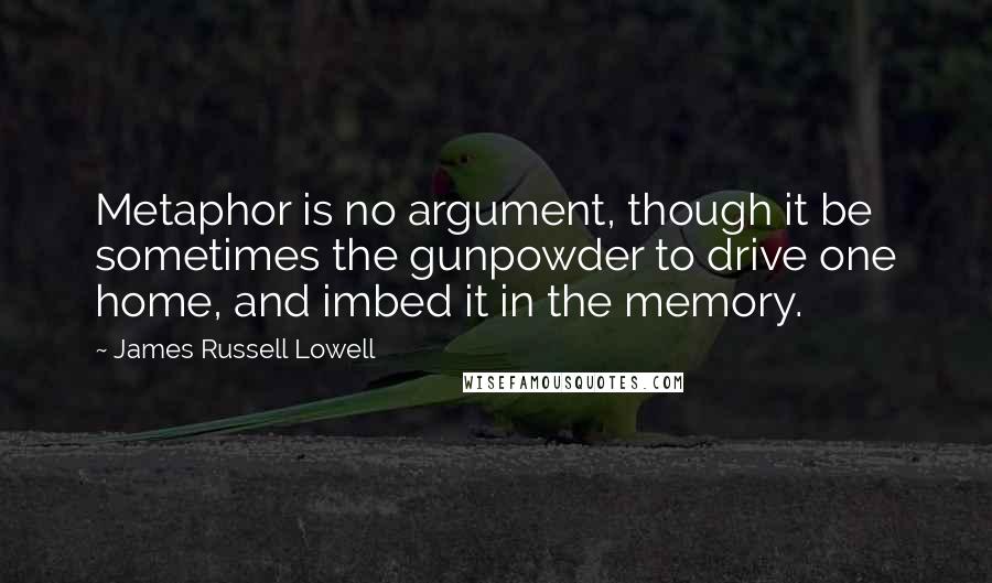 James Russell Lowell Quotes: Metaphor is no argument, though it be sometimes the gunpowder to drive one home, and imbed it in the memory.