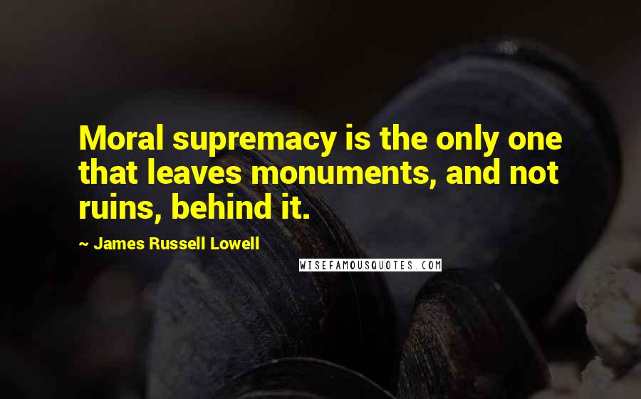 James Russell Lowell Quotes: Moral supremacy is the only one that leaves monuments, and not ruins, behind it.