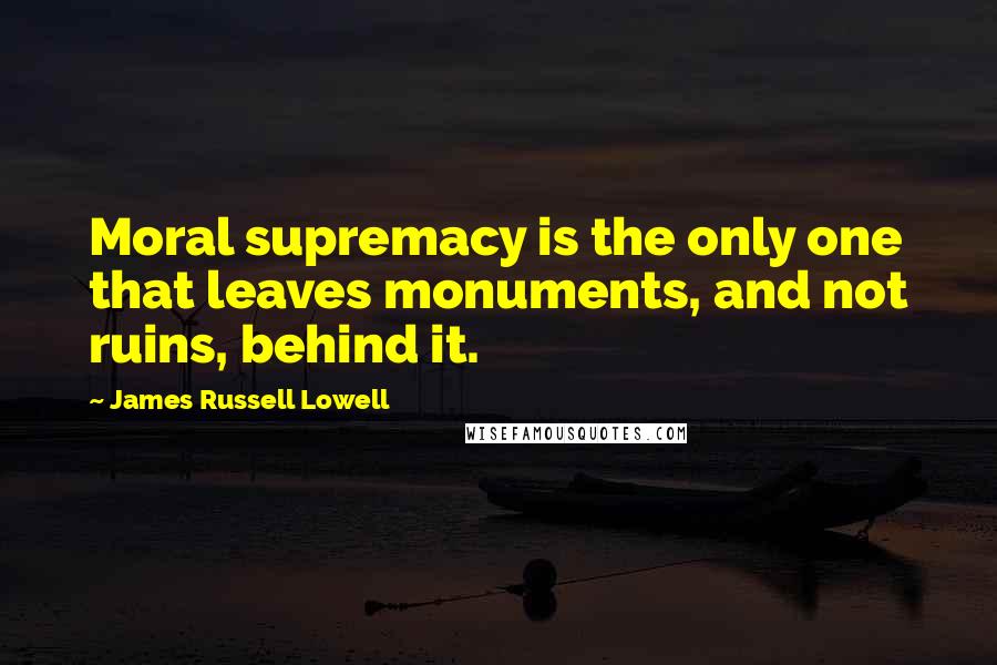 James Russell Lowell Quotes: Moral supremacy is the only one that leaves monuments, and not ruins, behind it.