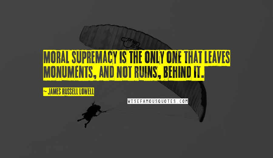 James Russell Lowell Quotes: Moral supremacy is the only one that leaves monuments, and not ruins, behind it.