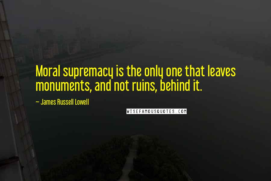 James Russell Lowell Quotes: Moral supremacy is the only one that leaves monuments, and not ruins, behind it.