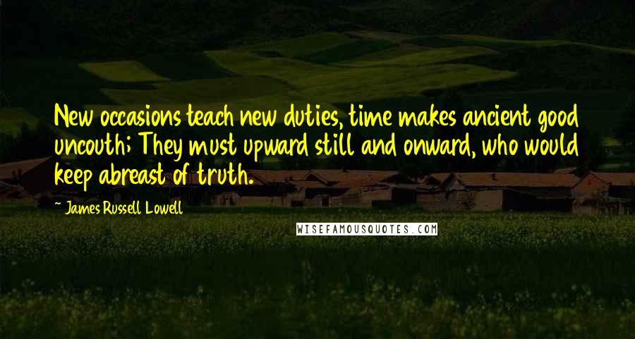 James Russell Lowell Quotes: New occasions teach new duties, time makes ancient good uncouth; They must upward still and onward, who would keep abreast of truth.