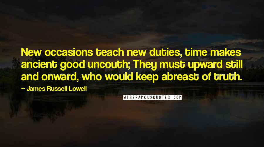 James Russell Lowell Quotes: New occasions teach new duties, time makes ancient good uncouth; They must upward still and onward, who would keep abreast of truth.