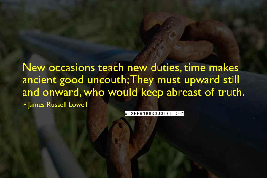 James Russell Lowell Quotes: New occasions teach new duties, time makes ancient good uncouth; They must upward still and onward, who would keep abreast of truth.