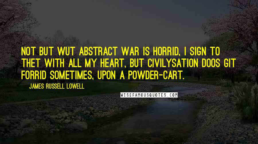 James Russell Lowell Quotes: Not but wut abstract war is horrid, I sign to thet with all my heart, But civilysation doos git forrid Sometimes, upon a powder-cart.