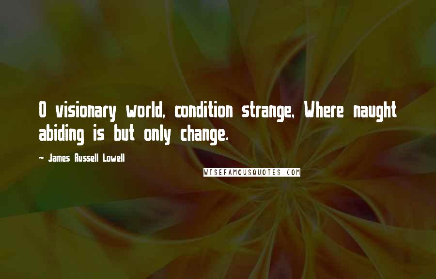 James Russell Lowell Quotes: O visionary world, condition strange, Where naught abiding is but only change.