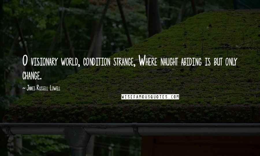 James Russell Lowell Quotes: O visionary world, condition strange, Where naught abiding is but only change.