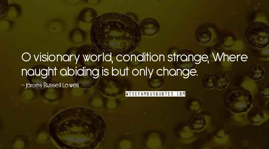 James Russell Lowell Quotes: O visionary world, condition strange, Where naught abiding is but only change.