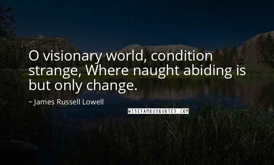 James Russell Lowell Quotes: O visionary world, condition strange, Where naught abiding is but only change.