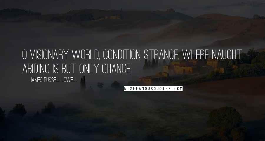 James Russell Lowell Quotes: O visionary world, condition strange, Where naught abiding is but only change.