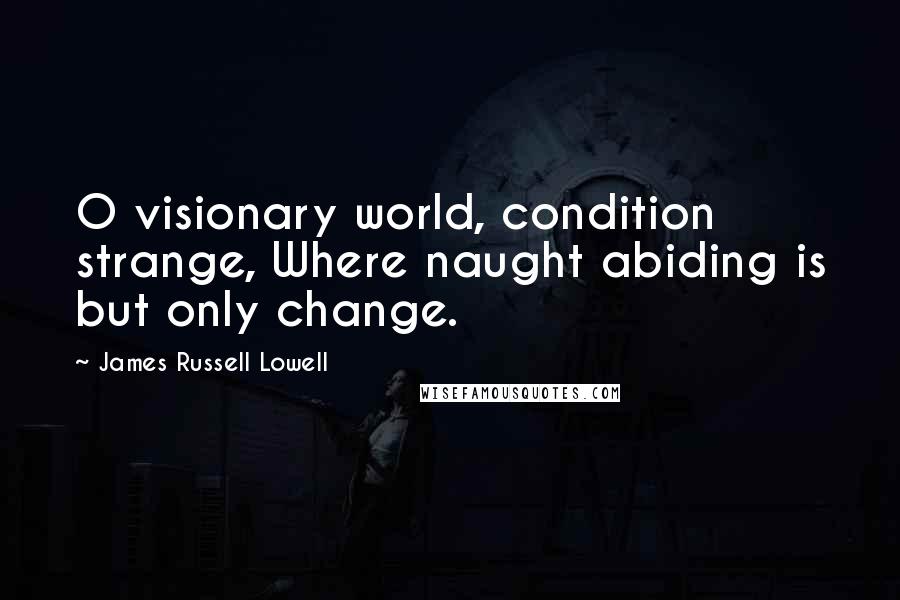 James Russell Lowell Quotes: O visionary world, condition strange, Where naught abiding is but only change.