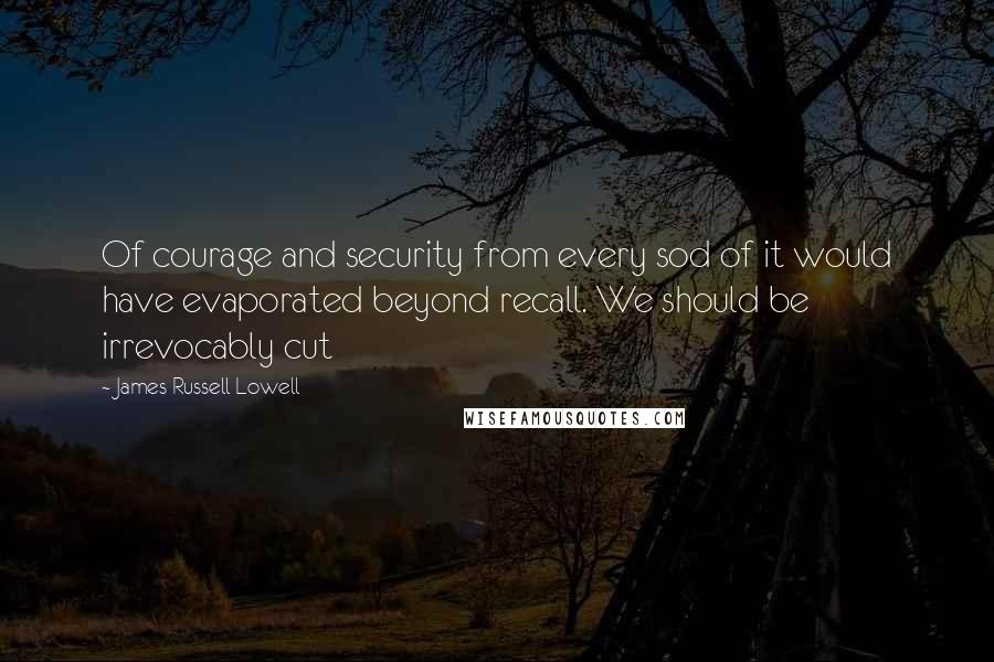 James Russell Lowell Quotes: Of courage and security from every sod of it would have evaporated beyond recall. We should be irrevocably cut