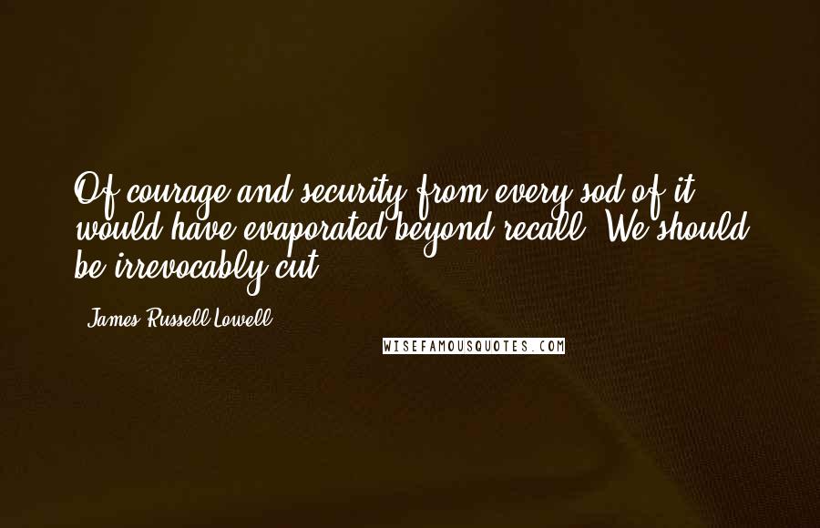 James Russell Lowell Quotes: Of courage and security from every sod of it would have evaporated beyond recall. We should be irrevocably cut