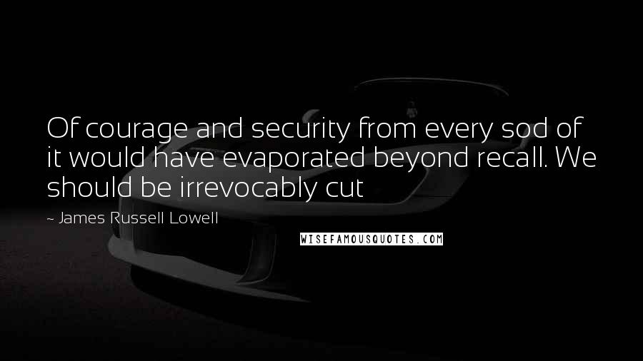James Russell Lowell Quotes: Of courage and security from every sod of it would have evaporated beyond recall. We should be irrevocably cut