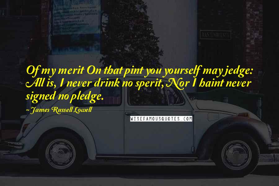 James Russell Lowell Quotes: Of my merit On that pint you yourself may jedge: All is, I never drink no sperit, Nor I haint never signed no pledge.