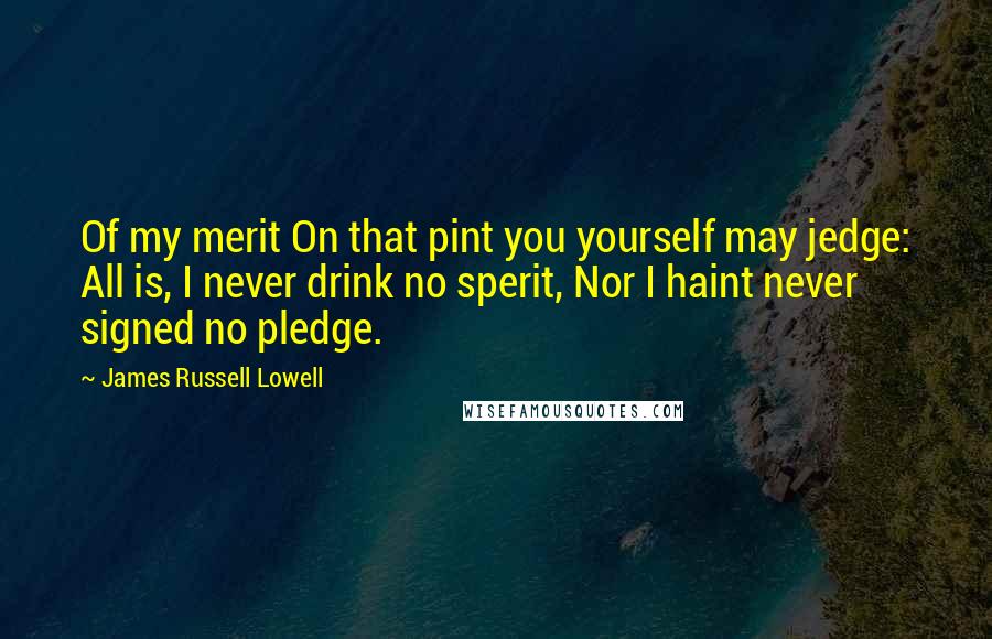 James Russell Lowell Quotes: Of my merit On that pint you yourself may jedge: All is, I never drink no sperit, Nor I haint never signed no pledge.