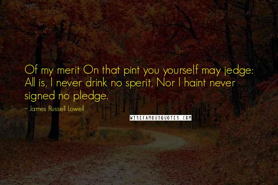 James Russell Lowell Quotes: Of my merit On that pint you yourself may jedge: All is, I never drink no sperit, Nor I haint never signed no pledge.