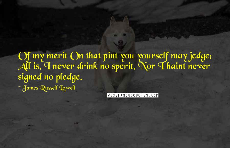 James Russell Lowell Quotes: Of my merit On that pint you yourself may jedge: All is, I never drink no sperit, Nor I haint never signed no pledge.