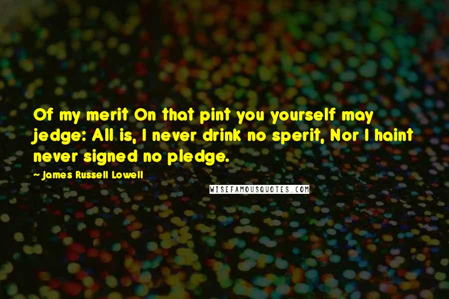 James Russell Lowell Quotes: Of my merit On that pint you yourself may jedge: All is, I never drink no sperit, Nor I haint never signed no pledge.