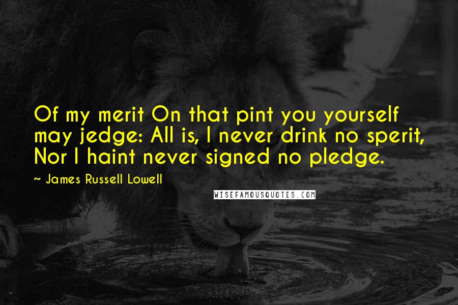 James Russell Lowell Quotes: Of my merit On that pint you yourself may jedge: All is, I never drink no sperit, Nor I haint never signed no pledge.