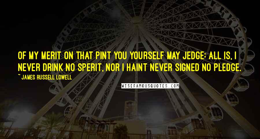 James Russell Lowell Quotes: Of my merit On that pint you yourself may jedge: All is, I never drink no sperit, Nor I haint never signed no pledge.