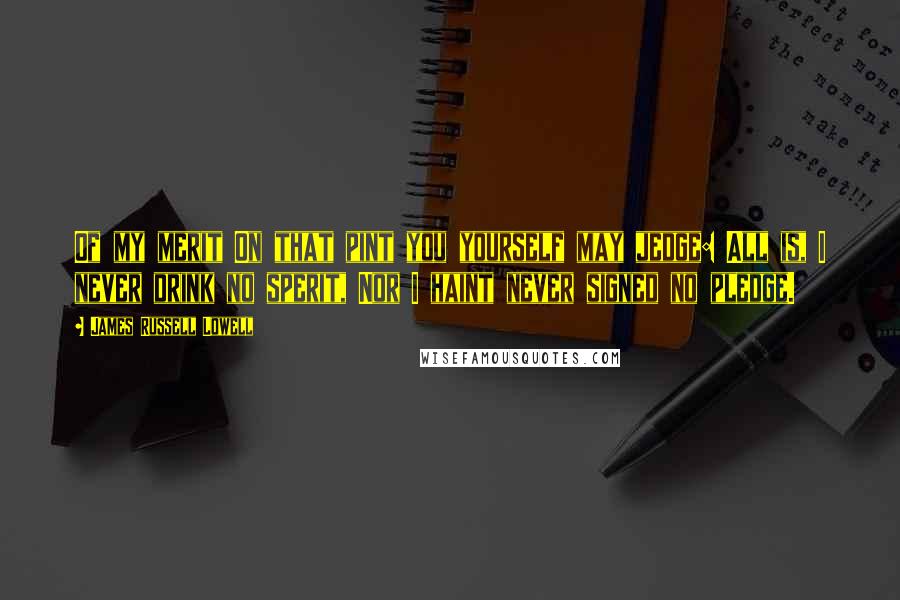 James Russell Lowell Quotes: Of my merit On that pint you yourself may jedge: All is, I never drink no sperit, Nor I haint never signed no pledge.