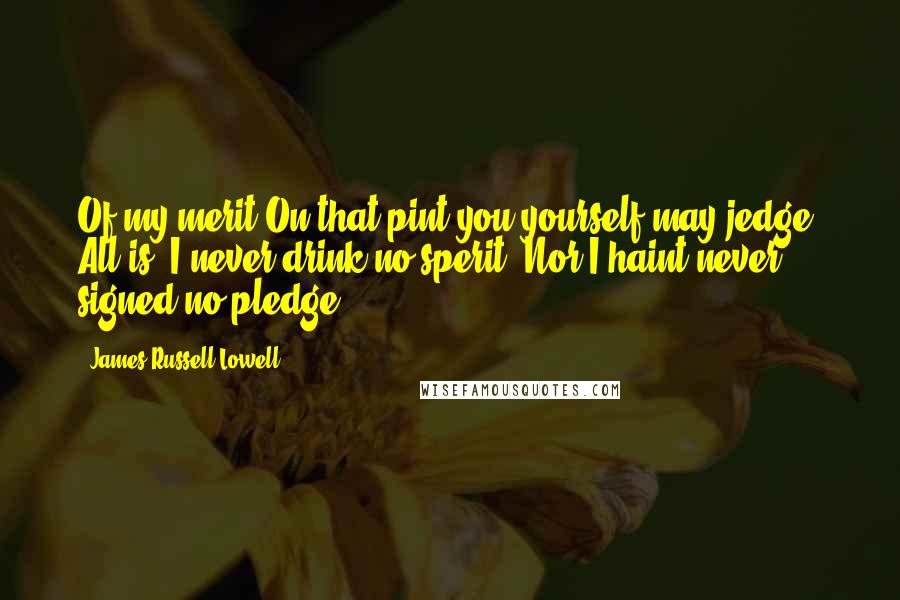 James Russell Lowell Quotes: Of my merit On that pint you yourself may jedge: All is, I never drink no sperit, Nor I haint never signed no pledge.