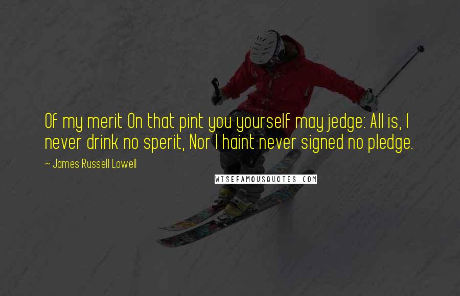 James Russell Lowell Quotes: Of my merit On that pint you yourself may jedge: All is, I never drink no sperit, Nor I haint never signed no pledge.