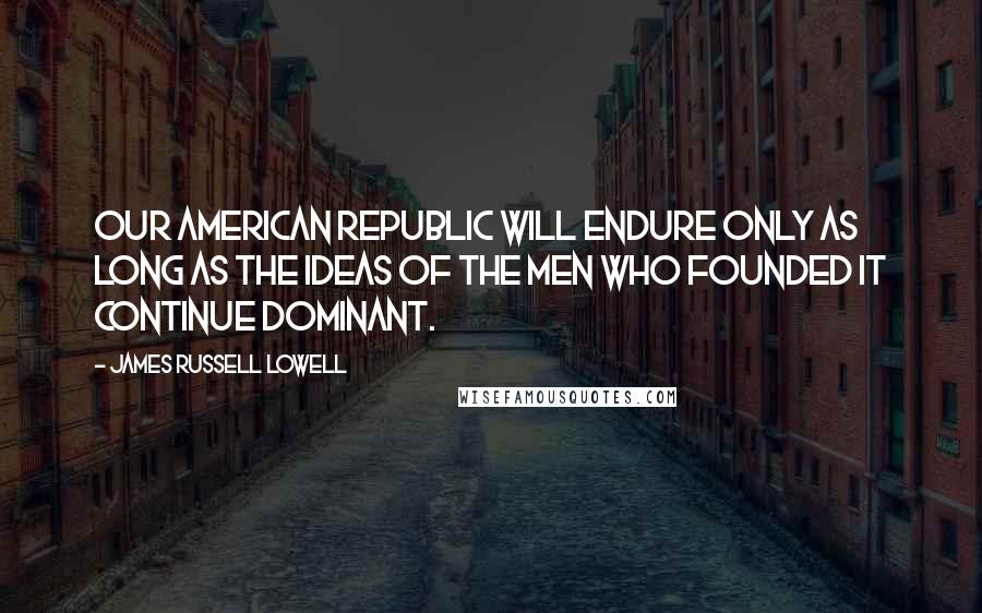 James Russell Lowell Quotes: Our American republic will endure only as long as the ideas of the men who founded it continue dominant.