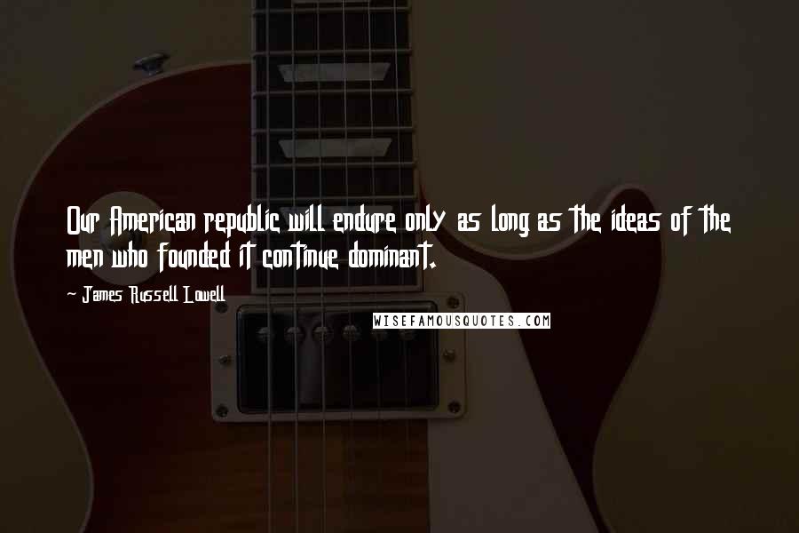 James Russell Lowell Quotes: Our American republic will endure only as long as the ideas of the men who founded it continue dominant.