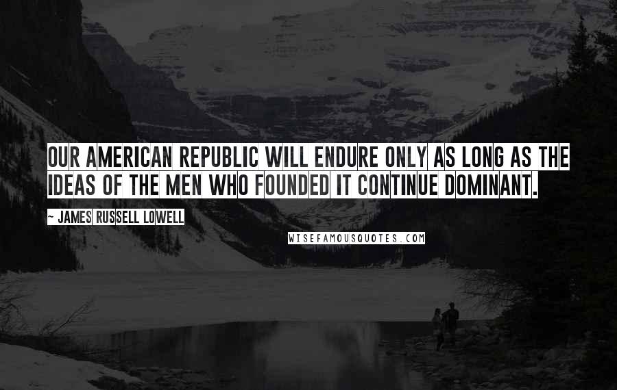 James Russell Lowell Quotes: Our American republic will endure only as long as the ideas of the men who founded it continue dominant.