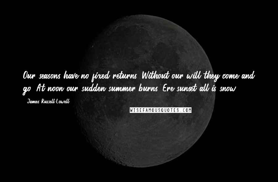 James Russell Lowell Quotes: Our seasons have no fixed returns, Without our will they come and go; At noon our sudden summer burns, Ere sunset all is snow.