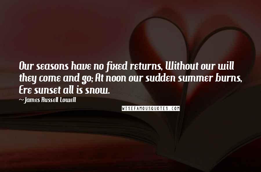 James Russell Lowell Quotes: Our seasons have no fixed returns, Without our will they come and go; At noon our sudden summer burns, Ere sunset all is snow.