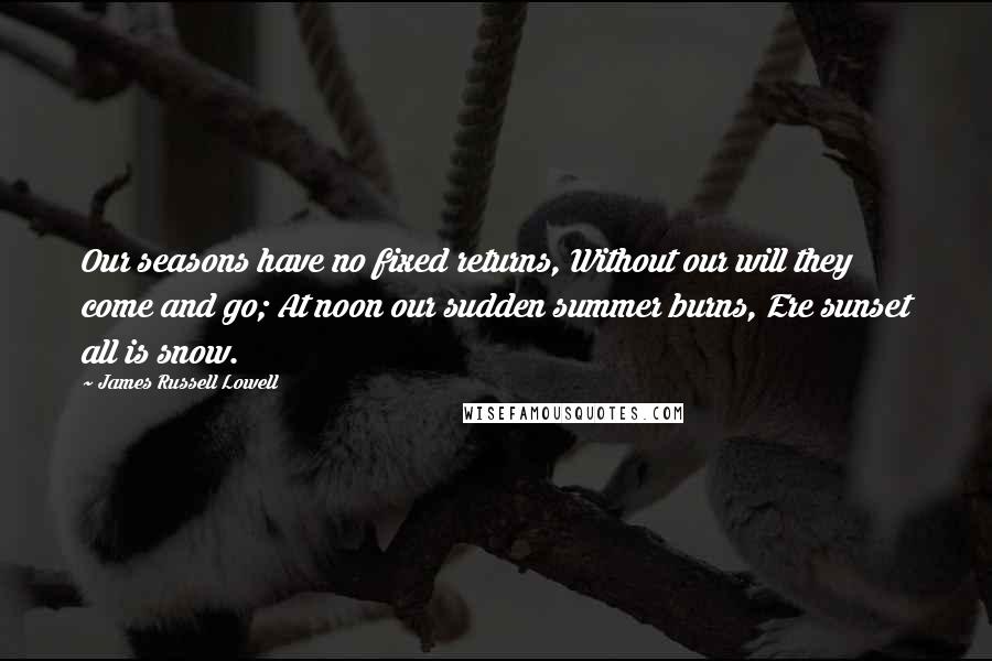 James Russell Lowell Quotes: Our seasons have no fixed returns, Without our will they come and go; At noon our sudden summer burns, Ere sunset all is snow.