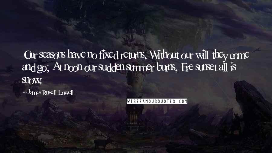 James Russell Lowell Quotes: Our seasons have no fixed returns, Without our will they come and go; At noon our sudden summer burns, Ere sunset all is snow.