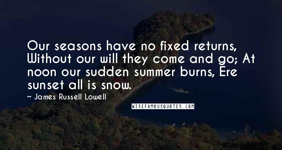 James Russell Lowell Quotes: Our seasons have no fixed returns, Without our will they come and go; At noon our sudden summer burns, Ere sunset all is snow.