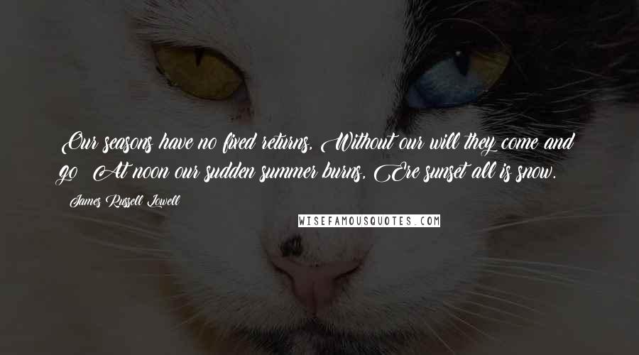 James Russell Lowell Quotes: Our seasons have no fixed returns, Without our will they come and go; At noon our sudden summer burns, Ere sunset all is snow.