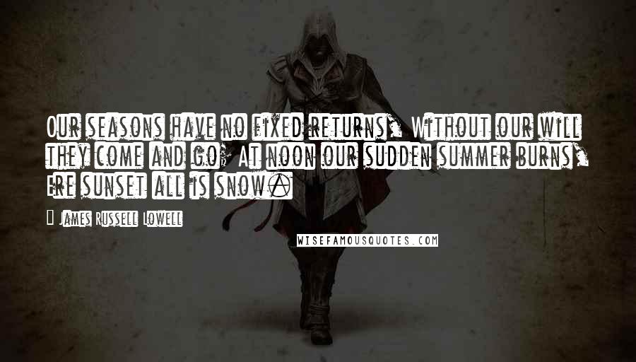 James Russell Lowell Quotes: Our seasons have no fixed returns, Without our will they come and go; At noon our sudden summer burns, Ere sunset all is snow.