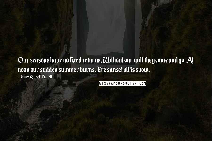 James Russell Lowell Quotes: Our seasons have no fixed returns, Without our will they come and go; At noon our sudden summer burns, Ere sunset all is snow.