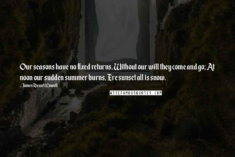 James Russell Lowell Quotes: Our seasons have no fixed returns, Without our will they come and go; At noon our sudden summer burns, Ere sunset all is snow.