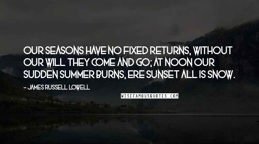 James Russell Lowell Quotes: Our seasons have no fixed returns, Without our will they come and go; At noon our sudden summer burns, Ere sunset all is snow.