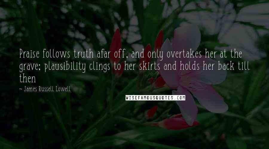 James Russell Lowell Quotes: Praise follows truth afar off, and only overtakes her at the grave; plausibility clings to her skirts and holds her back till then