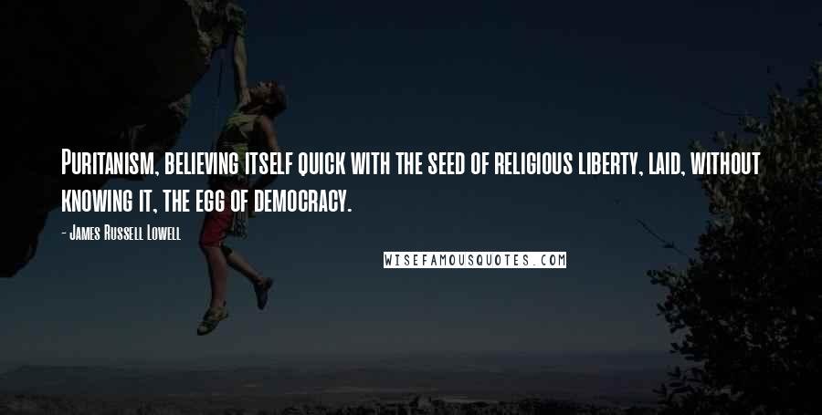 James Russell Lowell Quotes: Puritanism, believing itself quick with the seed of religious liberty, laid, without knowing it, the egg of democracy.