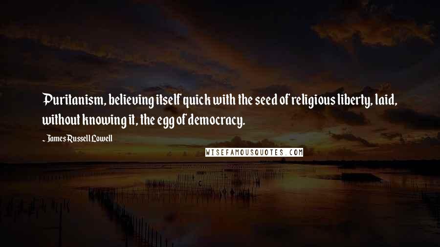 James Russell Lowell Quotes: Puritanism, believing itself quick with the seed of religious liberty, laid, without knowing it, the egg of democracy.