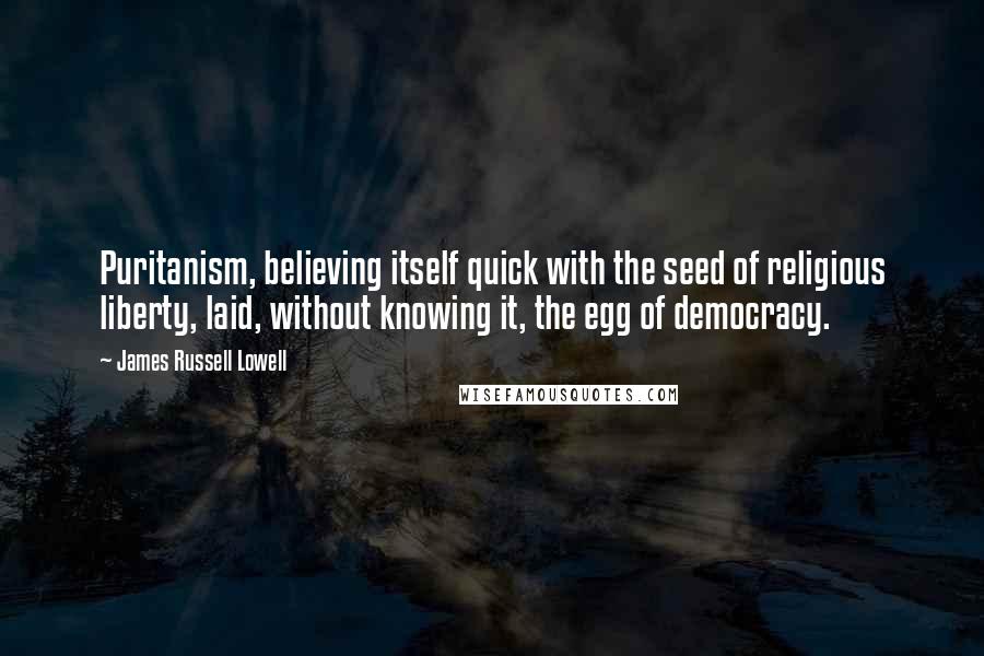 James Russell Lowell Quotes: Puritanism, believing itself quick with the seed of religious liberty, laid, without knowing it, the egg of democracy.