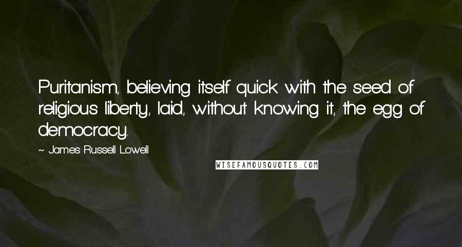 James Russell Lowell Quotes: Puritanism, believing itself quick with the seed of religious liberty, laid, without knowing it, the egg of democracy.