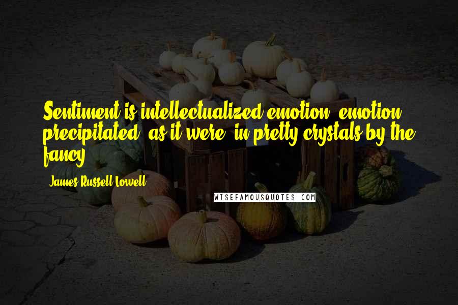 James Russell Lowell Quotes: Sentiment is intellectualized emotion; emotion precipitated, as it were, in pretty crystals by the fancy.