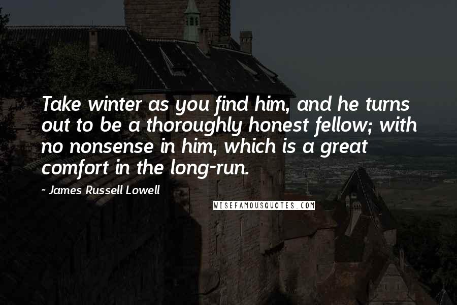 James Russell Lowell Quotes: Take winter as you find him, and he turns out to be a thoroughly honest fellow; with no nonsense in him, which is a great comfort in the long-run.